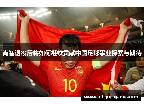 肖智退役后将如何继续贡献中国足球事业探索与期待