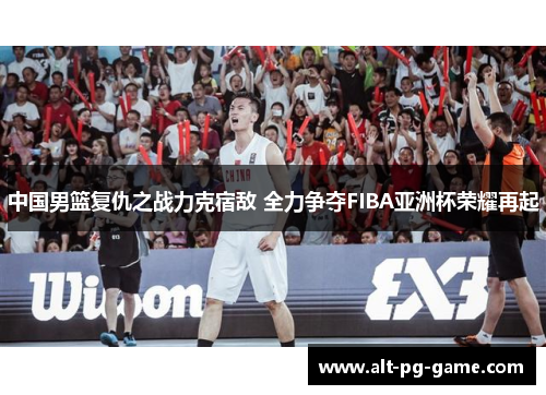 中国男篮复仇之战力克宿敌 全力争夺FIBA亚洲杯荣耀再起