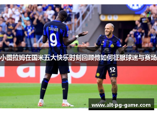 小图拉姆在国米五大快乐时刻回顾他如何征服球迷与赛场