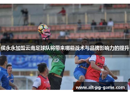 侯永永加盟云南足球队将带来哪些战术与品牌影响力的提升