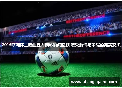 2016欧洲杯主题曲五大精彩瞬间回顾 感受激情与荣耀的完美交织