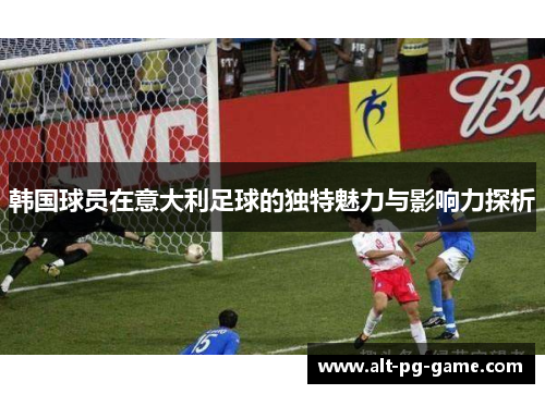 韩国球员在意大利足球的独特魅力与影响力探析